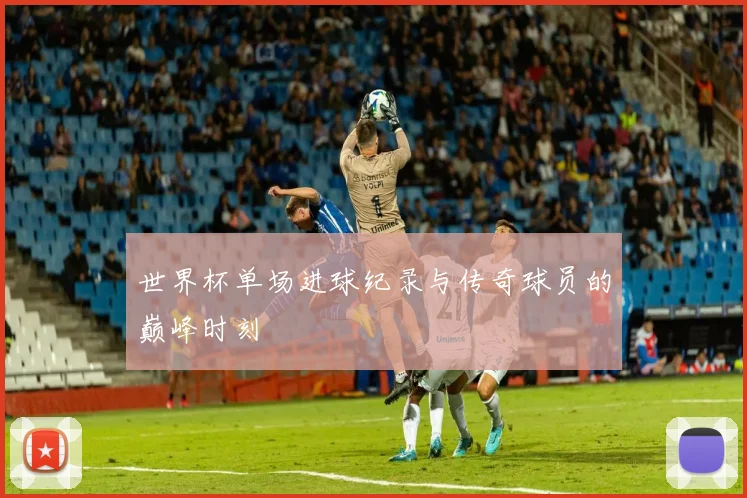 世界杯单场进球纪录与传奇球员的巅峰时刻