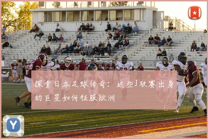 探索日本足球传奇：这些J联赛出身的巨星如何征服欧洲