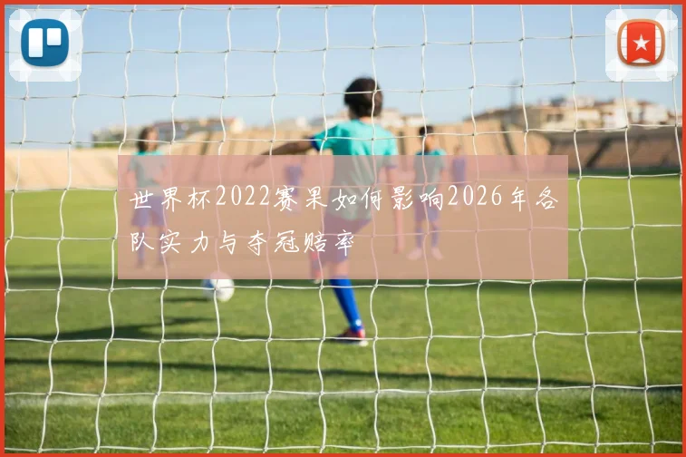 世界杯2022赛果如何影响2026年各队实力与夺冠赔率