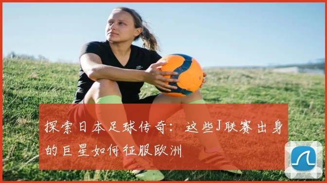 探索日本足球传奇：这些J联赛出身的巨星如何征服欧洲