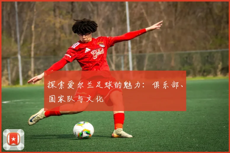 探索爱尔兰足球的魅力：俱乐部、国家队与文化