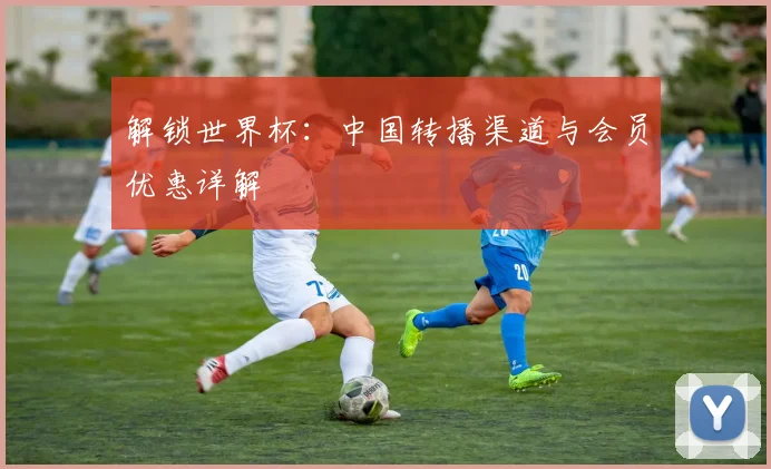解锁世界杯：中国转播渠道与会员优惠详解