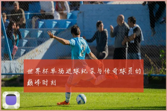 世界杯单场进球纪录与传奇球员的巅峰时刻